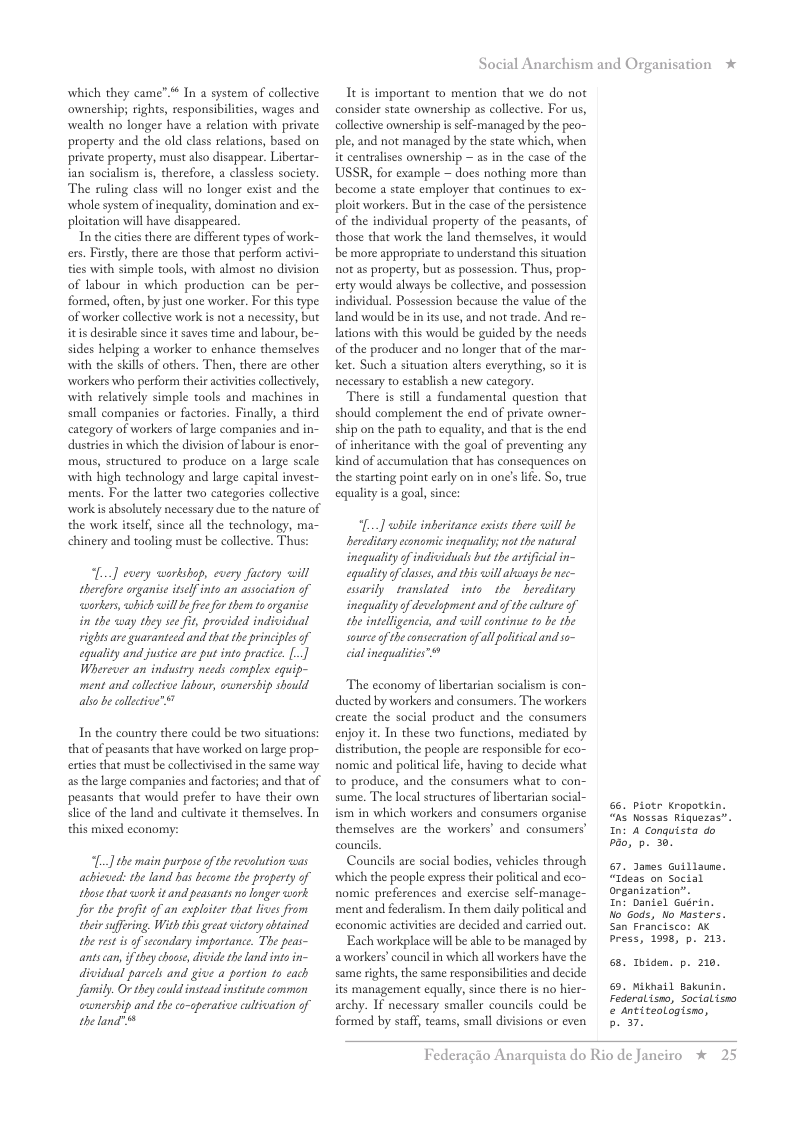 which they came”.* In a system of collective ownership, rights, responsibilties, wages and wealth no longer have a relation with private property and the old class relations, based on privae property, must also disappear. Libertar- ian socialism i, therefore, a classless society. The ruling class will no longer exist and the whole system of inequality, domination and ex- ploitation will have disappeared.  In the cities there are different types of work- ers. Firsly, there are those that perform activi- ties with simple tools, with almost no division of labour in which production can be per- formed, often, by just one worker. For this type of worker collective work is not a necessity, but itis desirable snce it saves time and labour, be- sides helping a worker to enhance themselves with the skills of others. Then, there are other workers who perform their activities ollectively, with relatively simple tools and machines in small companies or factories. Finally, a third category of workers of large companies and in- dustries in which the division of labour is enor- mous, structured to produce on a large scale with high technology and large capital invest- ments. For the latter two categories collective work is bsolutely necessary due to the nature of the work itself, since all the technology, ma- chinery and tooling must be collective. Thus:  [...] every workshop, every fuctory will therdfore arganis itself into an association of workers, which will b free for them toorganise in the way they see fit, provided individual rights are guaranteed and that the principles of equality and justice are put into practice. [.] Wherever an industry needs complex equip- ment and collective labour, cwnership should alss be collctive" "  In the country there could be two situations: that of peasants that have worked on large prop- erties that must be collectvised in the same way as the large companies and factories; and that of peasants that would prefer to have their own slice of the land and cultivate it themselves. In this mixed economy:  [..] the main purpose o the revalution was  achicved: the land has become the property of those that work it and peasants no onger work Jor the profit of an exploiter that lives from thei suffering. With his great victory abtained the rest s of sccondary importance. The peas- antscan, i they choos, divide the land s in- dividual parcels and give a portion o each Jfamily. Or they cold instead institute comman cunership and the co-aperative culivation of the land”  Social Anarchism and Organisation *  It is important to mention that we do not consider state ownership as collective. For us, collective ownership is self-managed by the peo- ple, and not managed by the state which, when it centralises ownership  as in the case of the USSR, for example ~ does nothing more than become a state employer that continues to ex- ploit workers. But in the case of the persistence of the individual property of the peasants, of those that work the land themselves, it would be more appropriate to understand this situation not as property, but as possession. Thus, prop- erty would always be collective, and possession individual. Possession because the value of the and would be inits use, and not trade. And re- lations with this would be guided by the needs of the producer and no longer that of the mar- ket. Such a situation alters everything, o it is necessary to establish a new category.  There is still a fundamental question that should complement the end of private owner- ship on the path to equality, and that is the end of inheritance with the goal of preventing any kind of accumlation that has consequences on the starting point early on in on’s lie. So, true equality is a goal, since:  L] while inberitance exists there will be bereditary economic inequality; nat the natural inequality of indsiduals but the artficial in- equality of classs, and this will akways be ec- essarily translated into the hereditary inequality of development and of the culture of the intelligencia, and will continue 1o b the source of the consecration ofall political and o~ cal inequaities”™*  The economy of ibertarian socialism is con- ducted by workers and consumers. The workers create the social product and the consumers enjoy it. In these two functions, mediated by distribution, the people are responsible for eco- nomic and political life, having to decide what to produce, and the consumers what to con- sume. The local structures of libertarian social- ism in which workers and consumers organise themselves are the workers’ and consumers council.  Councils are social bodies, vehicles through which the people express their political and eco~ nomic preferences and exercise self-manage- ment and federalism. In them daily political and economic activitis are decided and carried out  Each workplace will be able to be managed by aworkers’ councilin which all workers have the same sights, the same responsibilites and decide its management equally, since there is no hier- archy. If necessary smaller councils could be formed by staff, teams, small divisions or even  66. Piotr Kropotkin.  “hs Nossas Riquezas”.  In: A Conguista do pao, . 30.  “Ideas on Social organization”. In: Daniel Guérin.  . James Guillaune.  No Gods, o Masters.  San Francisco: AX  bress, 1998, p. 213.  65. Toiden. p. 210,  9. Mikhail Bakunin.  Federalismo, Socialism  & Antiteologisno, P  Federagio A  rquista do Rio de Janciro %  2 